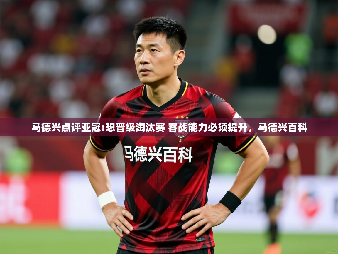 2025华会体育app下载马德兴点评亚冠:想晋级淘汰赛 客战能力必须提升，马德兴百科  第2张