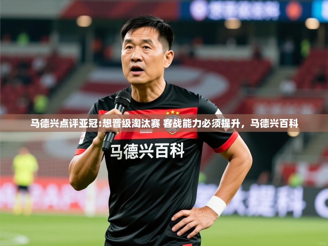 2025华会体育app下载马德兴点评亚冠:想晋级淘汰赛 客战能力必须提升，马德兴百科  第3张