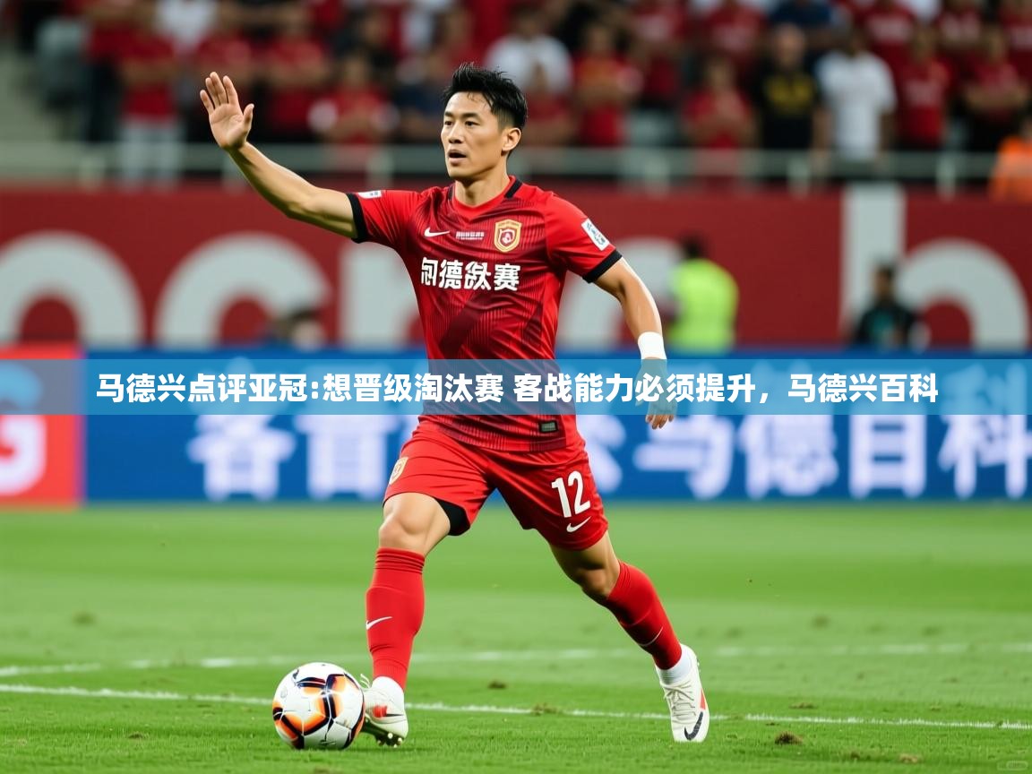 2025华会体育app下载马德兴点评亚冠:想晋级淘汰赛 客战能力必须提升，马德兴百科  第4张